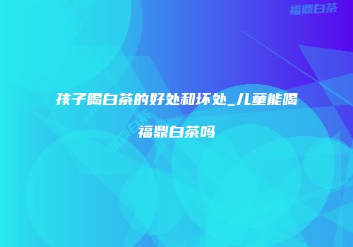 孩子喝白茶的好处和坏处_儿童能喝福鼎白茶吗