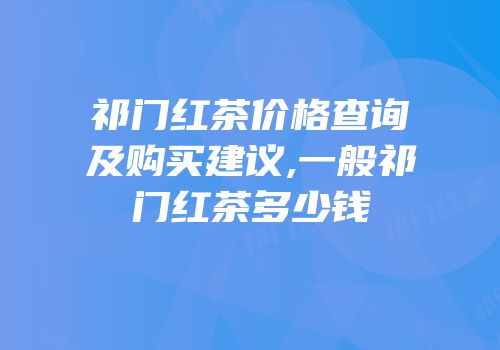 祁门红茶价格查询及购买建议,一般祁门红茶多少钱