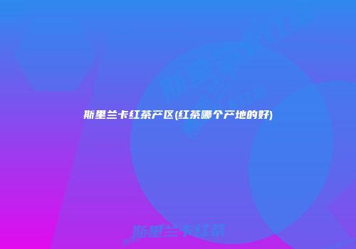 斯里兰卡红茶产区(红茶哪个产地的好)