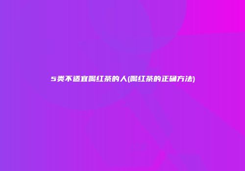 5类不适宜喝红茶的人(喝红茶的正确方法)