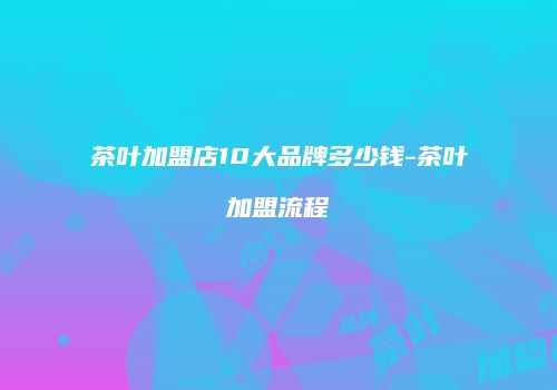 茶叶加盟店10大品牌多少钱-茶叶加盟流程