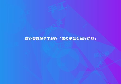 蒲公英简单手工制作「蒲公英怎么制作花茶」