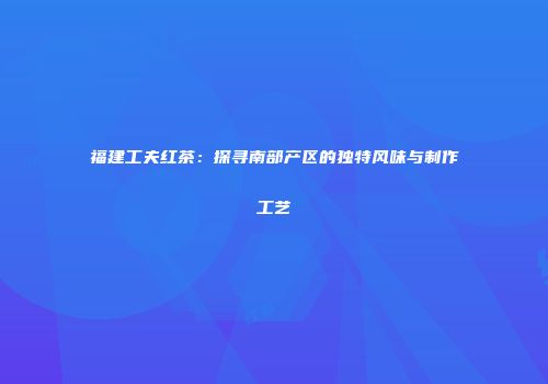 福建工夫红茶：探寻南部产区的独特风味与制作工艺