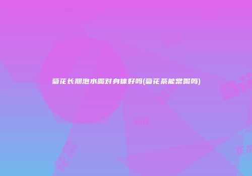 菊花长期泡水喝对身体好吗(菊花茶能常喝吗)