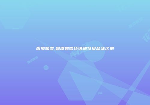 碧潭飘雪,碧潭飘雪特级和特级品味区别