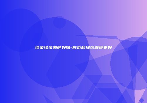 绿茶绿茶哪种好喝-白茶和绿茶哪种更好
