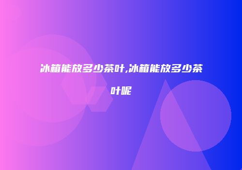 冰箱能放多少茶叶,冰箱能放多少茶叶呢