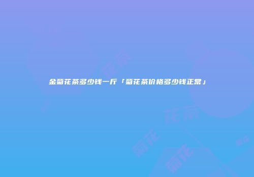 金菊花茶多少钱一斤「菊花茶价格多少钱正常」