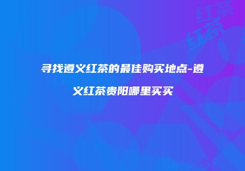 寻找遵义红茶的最佳购买地点-遵义红茶贵阳哪里买买