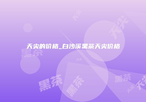 天尖的价格_白沙溪黑茶天尖价格