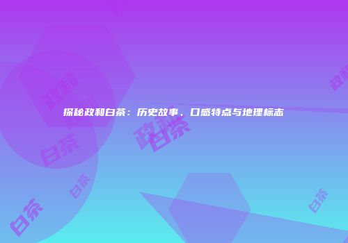 探秘政和白茶：历史故事、口感特点与地理标志