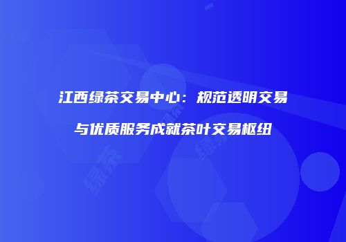 江西绿茶交易中心：规范透明交易与优质服务成就茶叶交易枢纽