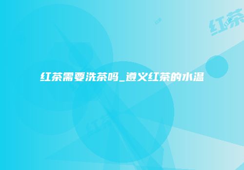 红茶需要洗茶吗_遵义红茶的水温