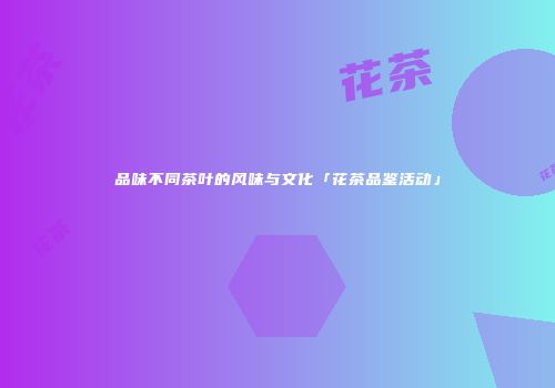 品味不同茶叶的风味与文化「花茶品鉴活动」