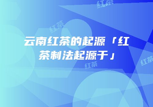 云南红茶的起源「红茶制法起源于」