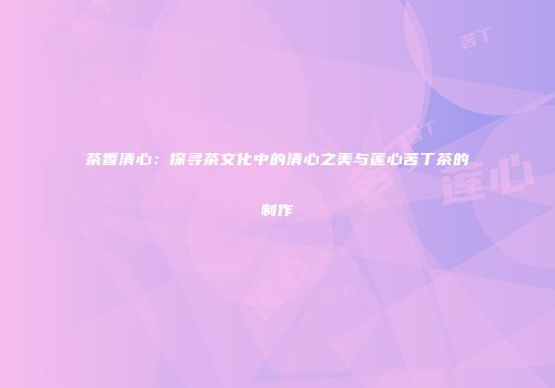 茶香清心：探寻茶文化中的清心之美与莲心苦丁茶的制作