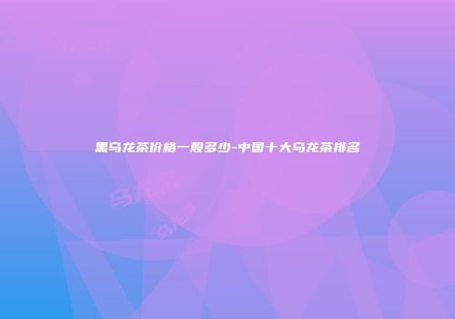 黑乌龙茶价格一般多少-中国十大乌龙茶排名