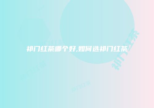 祁门红茶哪个好,如何选祁门红茶
