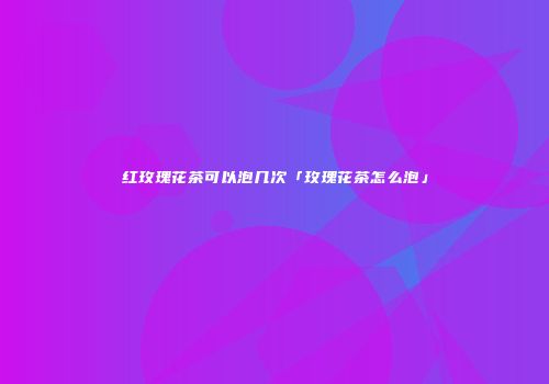 红玫瑰花茶可以泡几次「玫瑰花茶怎么泡」