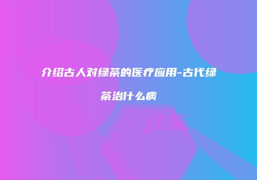 介绍古人对绿茶的医疗应用-古代绿茶治什么病