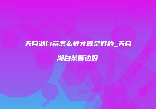 天目湖白茶怎么样才算是好的_天目湖白茶哪边好