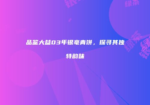 品鉴大益03年银毫青饼，探寻其独特韵味