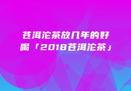 苍洱沱茶放几年的好喝「2018苍洱沱茶」