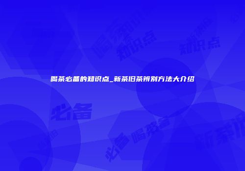 喝茶必备的知识点_新茶旧茶辨别方法大介绍