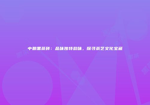 中粮黑茶砖：品味独特韵味，探寻茶艺文化宝藏