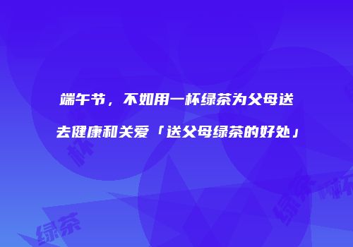 端午节，不如用一杯绿茶为父母送去健康和关爱「送父母绿茶的好处」