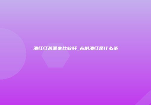 滇红红茶哪家比较好_古树滇红是什么茶