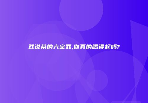 戏说茶的六宗罪,你真的喝得起吗?