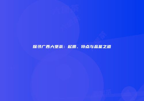 探寻广西六堡茶：起源、特点与品鉴之道