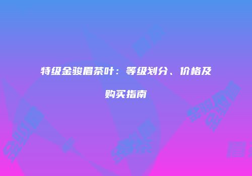 特级金骏眉茶叶：等级划分、价格及购买指南