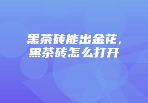 黑茶砖能出金花,黑茶砖怎么打开