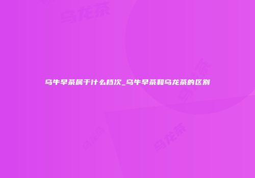 乌牛早茶属于什么档次_乌牛早茶和乌龙茶的区别