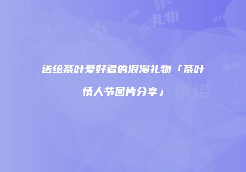 送给茶叶爱好者的浪漫礼物「茶叶情人节图片分享」