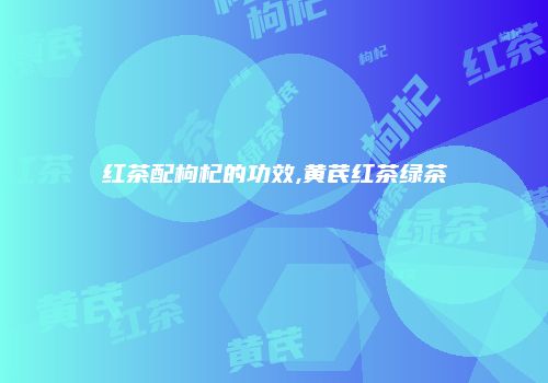 红茶配枸杞的功效,黄芪红茶绿茶