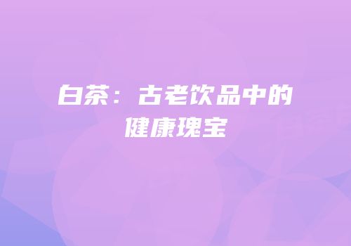 白茶：古老饮品中的健康瑰宝