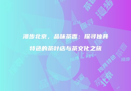 漫步北京，品味茶香：探寻独具特色的茶叶店与茶文化之旅