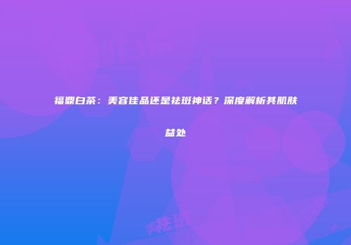 福鼎白茶：美容佳品还是祛斑神话？深度解析其肌肤益处