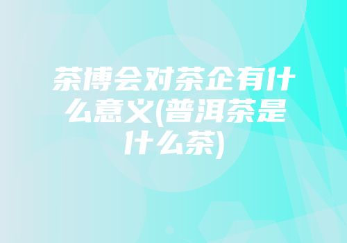 茶博会对茶企有什么意义(普洱茶是什么茶)