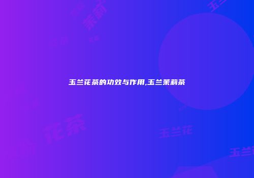 玉兰花茶的功效与作用,玉兰茉莉茶