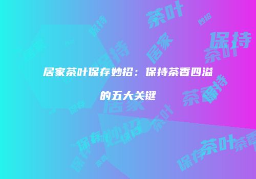 居家茶叶保存妙招：保持茶香四溢的五大关键