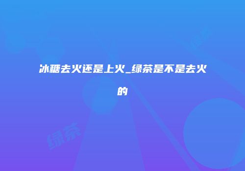 冰糖去火还是上火_绿茶是不是去火的