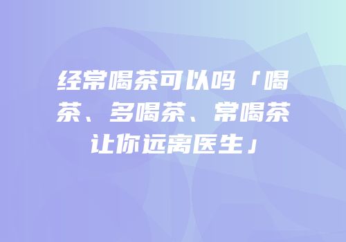 经常喝茶可以吗「喝茶、多喝茶、常喝茶让你远离医生」