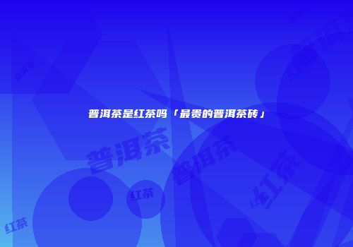 普洱茶是红茶吗「最贵的普洱茶砖」