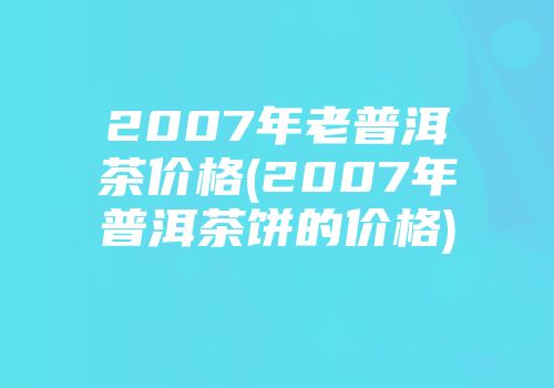 2007年老普洱茶价格(2007年普洱茶饼的价格)