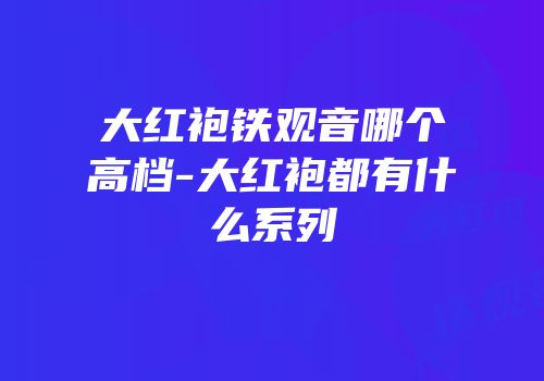 大红袍铁观音哪个高档-大红袍都有什么系列