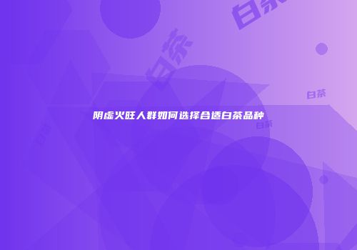阴虚火旺人群如何选择合适白茶品种